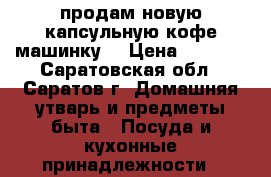 продам новую капсульную кофе машинку  › Цена ­ 6 500 - Саратовская обл., Саратов г. Домашняя утварь и предметы быта » Посуда и кухонные принадлежности   